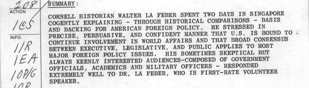 Cornell historian Walter La Feber spent 2 days in Singapore cogently explaining - through historical comparisons - basis and backing for American foreign policy. He stresses in precise, persuasive, and confident manner that US is bound to continue involvement in world affairs and that broad consensus between Executive, Legislative, and public applies to most major foreign policy issues. His sometimes skeptical but always keenly interested audiences-composed of govt officials, academics and military officers - responded extremely well to Dr. La Feber, who is 1st rate volunteer speaker
